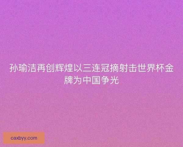 孙瑜洁再创辉煌以三连冠摘射击世界杯金牌为中国争光