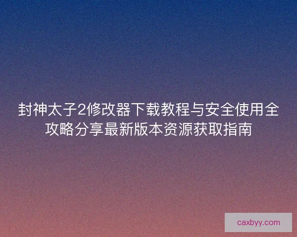 封神太子2修改器下载教程与安全使用全攻略分享最新版本资源获取指南