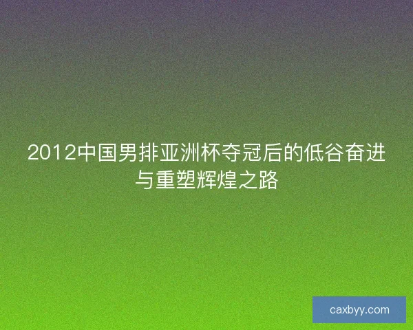 2012中国男排亚洲杯夺冠后的低谷奋进与重塑辉煌之路